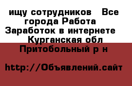 ищу сотрудников - Все города Работа » Заработок в интернете   . Курганская обл.,Притобольный р-н
